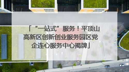 “一站式”服务！平顶山高新区创新创业服务园区党企连心服务中心揭牌